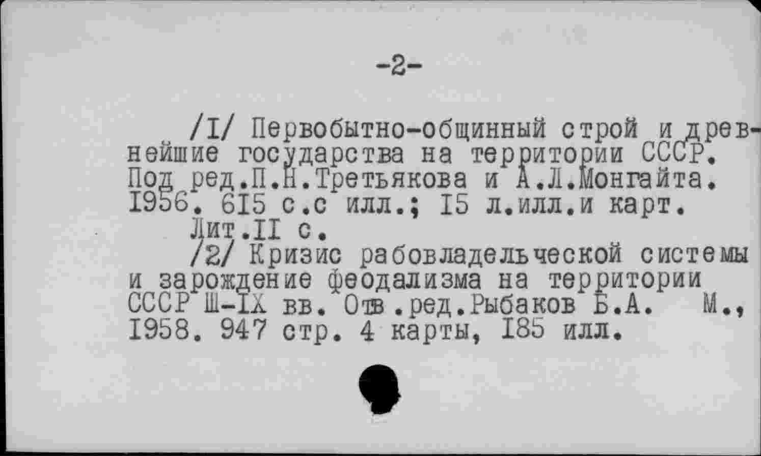 ﻿-2-
/I/ Первобытно-общинный строй и древ нейшие государства на территории СССР. Под ред.П.Н.Третьякова и А.Л.Монгайта. 1956. 615 с.с илл.; 15 л.илл.и карт.
Лит.II с.
/2/ Кризис рабовладельческой системы и зарождение феодализма на территории СССР 1И-ІА вв. Отв .ред.Рыбаков Б.А. М., 1958. 947 стр. 4 карты, 185 илл.